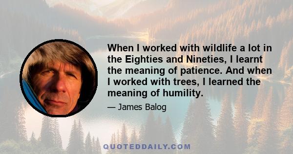 When I worked with wildlife a lot in the Eighties and Nineties, I learnt the meaning of patience. And when I worked with trees, I learned the meaning of humility.