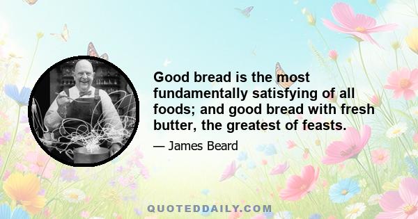 Good bread is the most fundamentally satisfying of all foods; and good bread with fresh butter, the greatest of feasts.