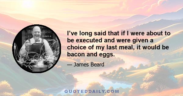 I’ve long said that if I were about to be executed and were given a choice of my last meal, it would be bacon and eggs.