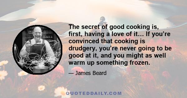 The secret of good cooking is, first, having a love of it… If you’re convinced that cooking is drudgery, you’re never going to be good at it, and you might as well warm up something frozen.