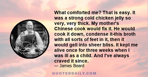 What comforted me? That is easy. It was a strong cold chicken jelly so very, very thick. My mother's Chinese cook would fix it. He would cook it down, condense it-this broth with all sorts of feet in it, then it would