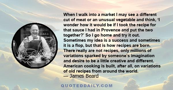 When I walk into a market I may see a different cut of meat or an unusual vegetable and think, ‘I wonder how it would be if I took the recipe for that sauce I had in Provence and put the two together?’ So I go home and