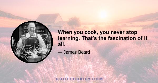 When you cook, you never stop learning. That's the fascination of it all.