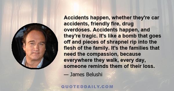 Accidents happen, whether they're car accidents, friendly fire, drug overdoses. Accidents happen, and they're tragic. It's like a bomb that goes off and pieces of shrapnel rip into the flesh of the family. It's the