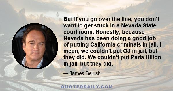 But if you go over the line, you don't want to get stuck in a Nevada State court room. Honestly, because Nevada has been doing a good job of putting California criminals in jail. I mean, we couldn't put OJ in jail, but