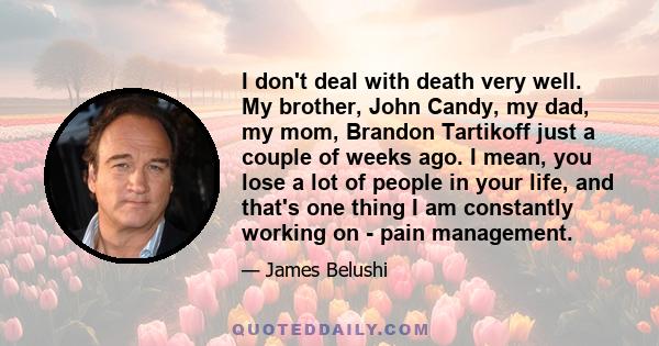 I don't deal with death very well. My brother, John Candy, my dad, my mom, Brandon Tartikoff just a couple of weeks ago. I mean, you lose a lot of people in your life, and that's one thing I am constantly working on -