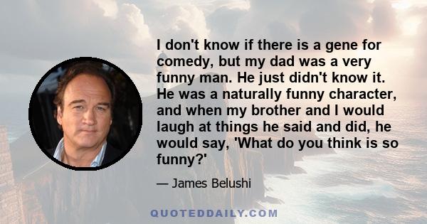 I don't know if there is a gene for comedy, but my dad was a very funny man. He just didn't know it. He was a naturally funny character, and when my brother and I would laugh at things he said and did, he would say,