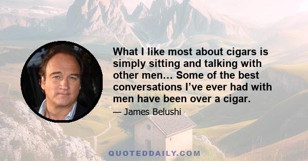 What I like most about cigars is simply sitting and talking with other men… Some of the best conversations I’ve ever had with men have been over a cigar.