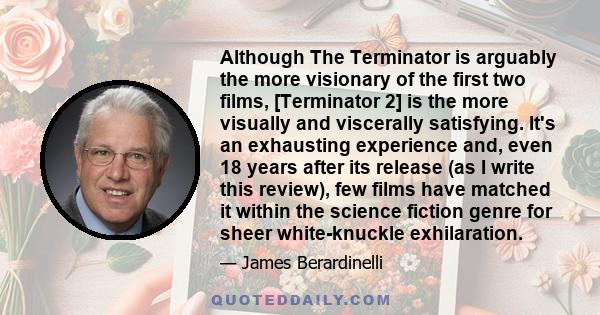 Although The Terminator is arguably the more visionary of the first two films, [Terminator 2] is the more visually and viscerally satisfying. It's an exhausting experience and, even 18 years after its release (as I