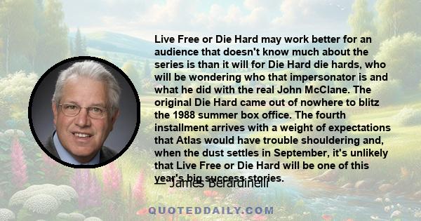 Live Free or Die Hard may work better for an audience that doesn't know much about the series is than it will for Die Hard die hards, who will be wondering who that impersonator is and what he did with the real John