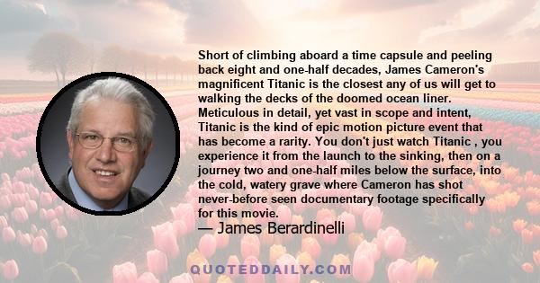 Short of climbing aboard a time capsule and peeling back eight and one-half decades, James Cameron's magnificent Titanic is the closest any of us will get to walking the decks of the doomed ocean liner. Meticulous in