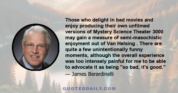 Those who delight in bad movies and enjoy producing their own unfilmed versions of Mystery Science Theater 3000 may gain a measure of semi-masochistic enjoyment out of Van Helsing . There are quite a few unintentionally 