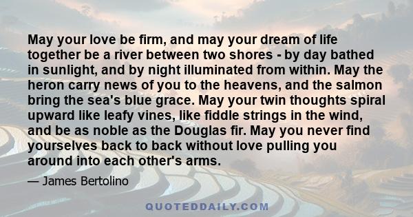 May your love be firm, and may your dream of life together be a river between two shores - by day bathed in sunlight, and by night illuminated from within. May the heron carry news of you to the heavens, and the salmon