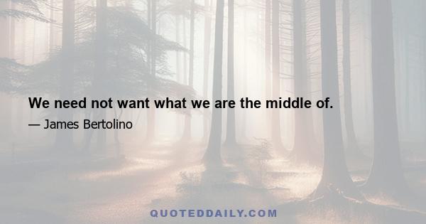 We need not want what we are the middle of.