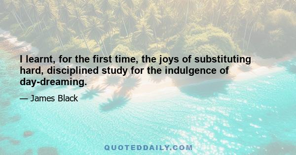 I learnt, for the first time, the joys of substituting hard, disciplined study for the indulgence of day-dreaming.