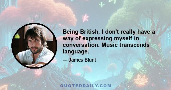 Being British, I don't really have a way of expressing myself in conversation. Music transcends language.