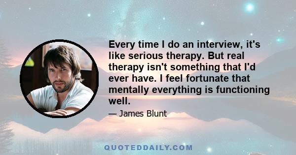 Every time I do an interview, it's like serious therapy. But real therapy isn't something that I'd ever have. I feel fortunate that mentally everything is functioning well.