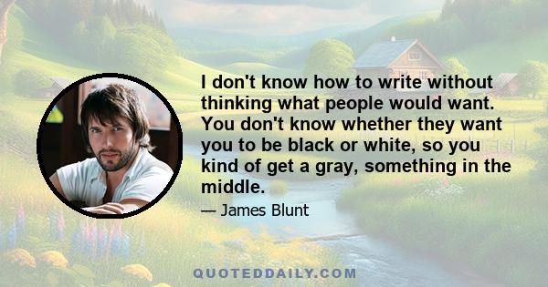 I don't know how to write without thinking what people would want. You don't know whether they want you to be black or white, so you kind of get a gray, something in the middle.