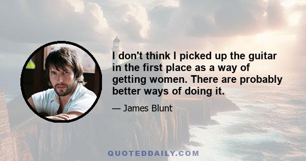 I don't think I picked up the guitar in the first place as a way of getting women. There are probably better ways of doing it.