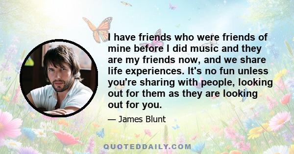 I have friends who were friends of mine before I did music and they are my friends now, and we share life experiences. It's no fun unless you're sharing with people, looking out for them as they are looking out for you.