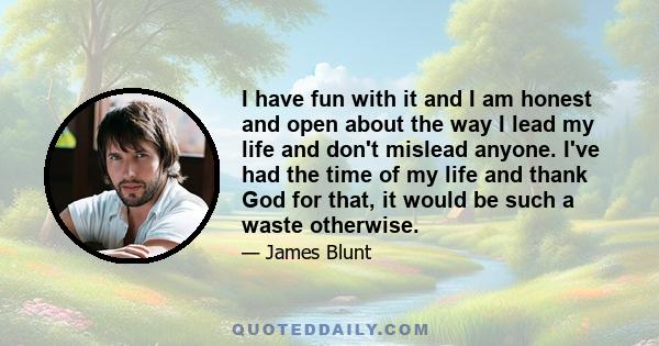 I have fun with it and I am honest and open about the way I lead my life and don't mislead anyone. I've had the time of my life and thank God for that, it would be such a waste otherwise.