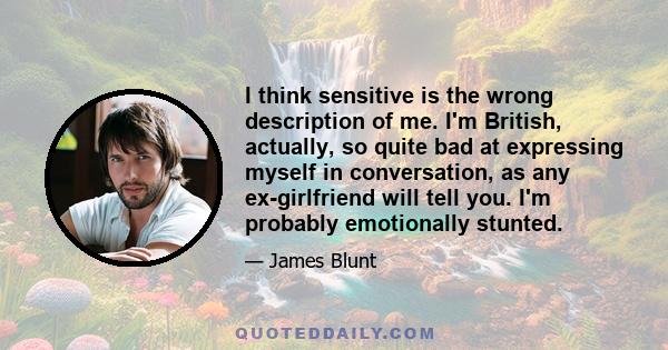 I think sensitive is the wrong description of me. I'm British, actually, so quite bad at expressing myself in conversation, as any ex-girlfriend will tell you. I'm probably emotionally stunted.