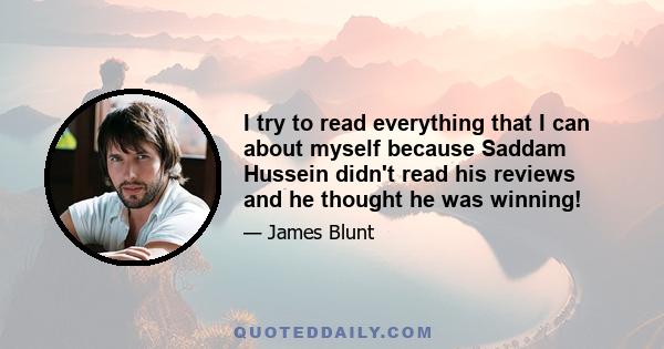 I try to read everything that I can about myself because Saddam Hussein didn't read his reviews and he thought he was winning!