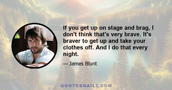 If you get up on stage and brag, I don't think that's very brave. It's braver to get up and take your clothes off. And I do that every night.