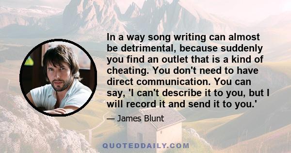 In a way song writing can almost be detrimental, because suddenly you find an outlet that is a kind of cheating. You don't need to have direct communication. You can say, 'I can't describe it to you, but I will record