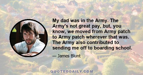 My dad was in the Army. The Army's not great pay, but, you know, we moved from Army patch to Army patch wherever that was. The Army also contributed to sending me off to boarding school.