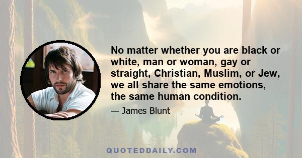 No matter whether you are black or white, man or woman, gay or straight, Christian, Muslim, or Jew, we all share the same emotions, the same human condition.