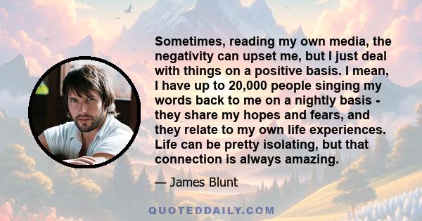 Sometimes, reading my own media, the negativity can upset me, but I just deal with things on a positive basis. I mean, I have up to 20,000 people singing my words back to me on a nightly basis - they share my hopes and