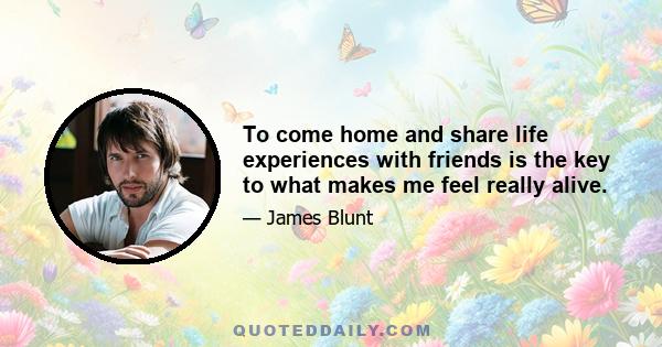 To come home and share life experiences with friends is the key to what makes me feel really alive.