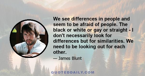 We see differences in people and seem to be afraid of people. The black or white or gay or straight - I don't necessarily look for differences but for similarities. We need to be looking out for each other.