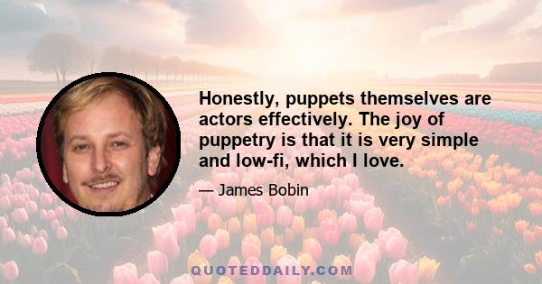 Honestly, puppets themselves are actors effectively. The joy of puppetry is that it is very simple and low-fi, which I love.