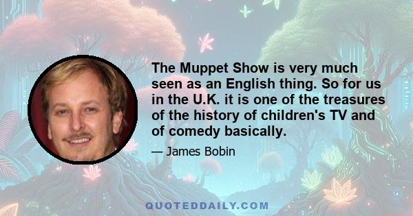 The Muppet Show is very much seen as an English thing. So for us in the U.K. it is one of the treasures of the history of children's TV and of comedy basically.