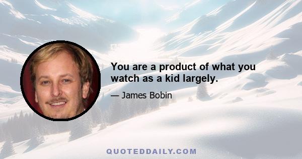 You are a product of what you watch as a kid largely.