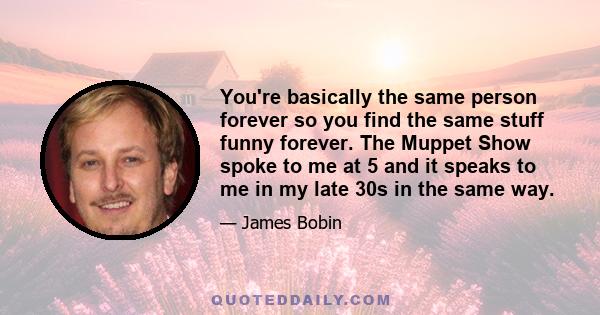 You're basically the same person forever so you find the same stuff funny forever. The Muppet Show spoke to me at 5 and it speaks to me in my late 30s in the same way.