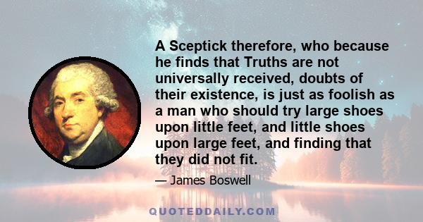 A Sceptick therefore, who because he finds that Truths are not universally received, doubts of their existence, is just as foolish as a man who should try large shoes upon little feet, and little shoes upon large feet,