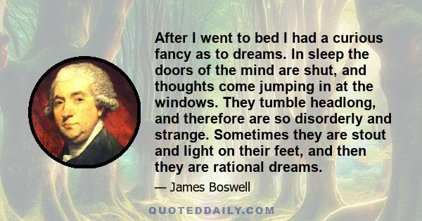 After I went to bed I had a curious fancy as to dreams. In sleep the doors of the mind are shut, and thoughts come jumping in at the windows. They tumble headlong, and therefore are so disorderly and strange. Sometimes