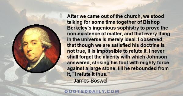 After we came out of the church, we stood talking for some time together of Bishop Berkeley's ingenious sophistry to prove the non-existence of matter, and that every thing in the universe is merely ideal. I observed,