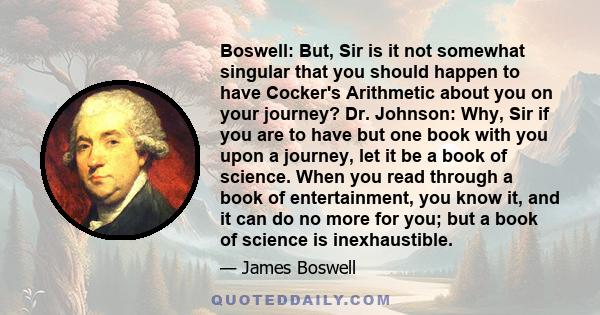 Boswell: But, Sir is it not somewhat singular that you should happen to have Cocker's Arithmetic about you on your journey? Dr. Johnson: Why, Sir if you are to have but one book with you upon a journey, let it be a book 