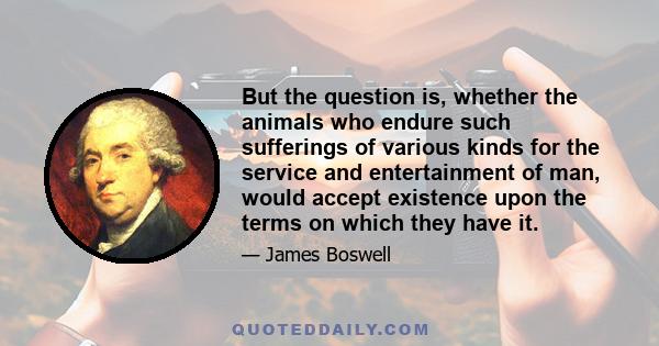 But the question is, whether the animals who endure such sufferings of various kinds for the service and entertainment of man, would accept existence upon the terms on which they have it.