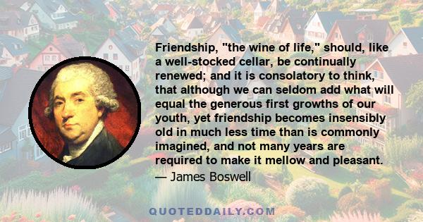 Friendship, the wine of life, should, like a well-stocked cellar, be continually renewed; and it is consolatory to think, that although we can seldom add what will equal the generous first growths of our youth, yet