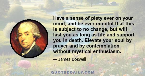 Have a sense of piety ever on your mind, and be ever mindful that this is subject to no change, but will last you as long as life and support you in death. Elevate your soul by prayer and by contemplation without