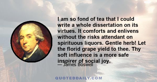 I am so fond of tea that I could write a whole dissertation on its virtues. It comforts and enlivens without the risks attendant on spirituous liquors. Gentle herb! Let the florid grape yield to thee. Thy soft influence 