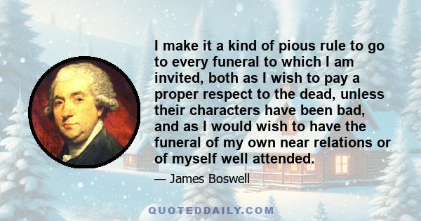 I make it a kind of pious rule to go to every funeral to which I am invited, both as I wish to pay a proper respect to the dead, unless their characters have been bad, and as I would wish to have the funeral of my own