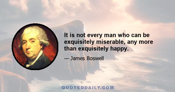 It is not every man who can be exquisitely miserable, any more than exquisitely happy.