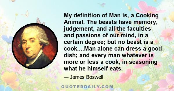 My definition of Man is, a Cooking Animal. The beasts have memory, judgement, and all the faculties and passions of our mind, in a certain degree; but no beast is a cook....Man alone can dress a good dish; and every man 