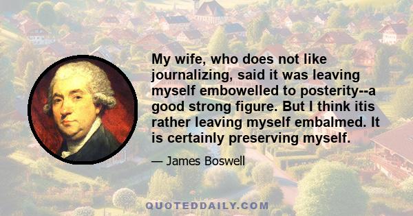 My wife, who does not like journalizing, said it was leaving myself embowelled to posterity--a good strong figure. But I think itis rather leaving myself embalmed. It is certainly preserving myself.